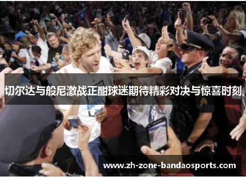 切尔达与般尼激战正酣球迷期待精彩对决与惊喜时刻