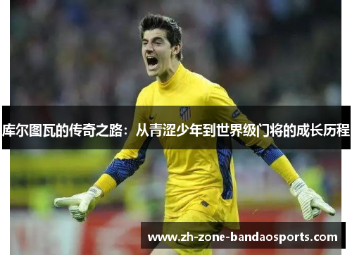 库尔图瓦的传奇之路：从青涩少年到世界级门将的成长历程