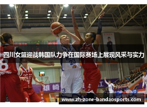 四川女篮迎战韩国队力争在国际赛场上展现风采与实力