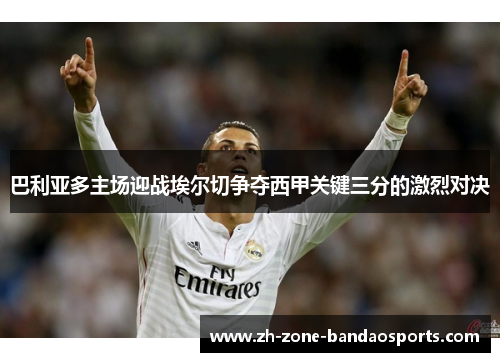 巴利亚多主场迎战埃尔切争夺西甲关键三分的激烈对决