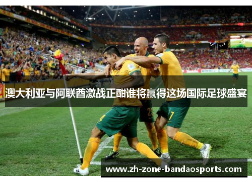 澳大利亚与阿联酋激战正酣谁将赢得这场国际足球盛宴
